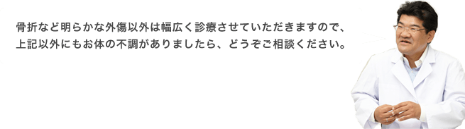 骨折など明らかな外傷以外は幅広く診療させていただきますので、上記以外にもお体の不調がありましたら、どうぞご相談ください。